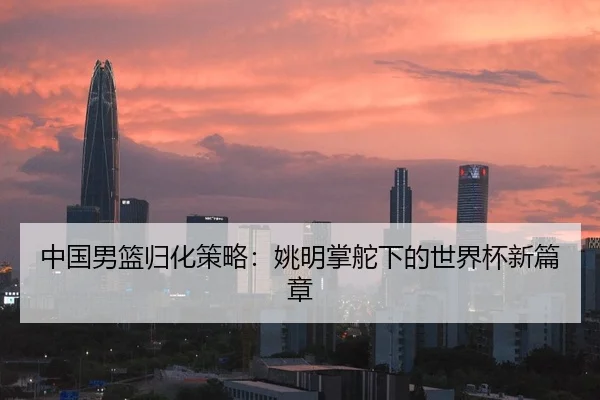 中国男篮归化策略：姚明掌舵下的世界杯新篇章