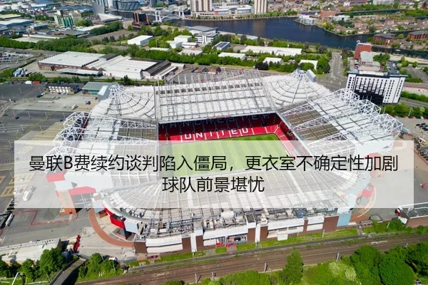 曼联B费续约谈判陷入僵局，更衣室不确定性加剧球队前景堪忧