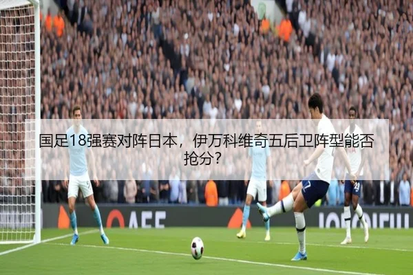 国足18强赛对阵日本，伊万科维奇五后卫阵型能否抢分？
