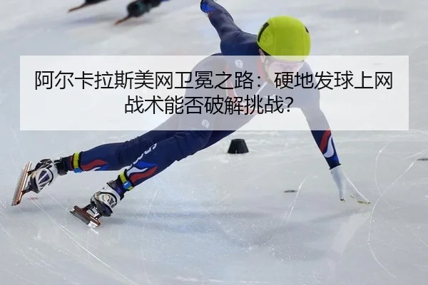 阿尔卡拉斯美网卫冕之路：硬地发球上网战术能否破解挑战？