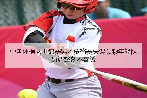 中国体操队世锦赛男团资格赛失误频频年轻队员调整刻不容缓
